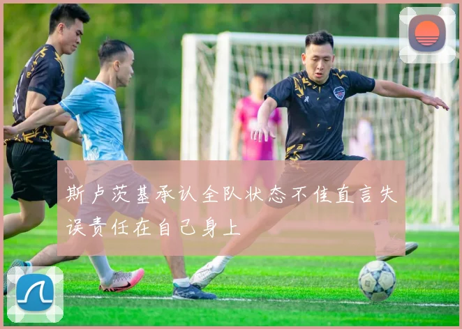斯卢茨基承认全队状态不佳直言失误责任在自己身上