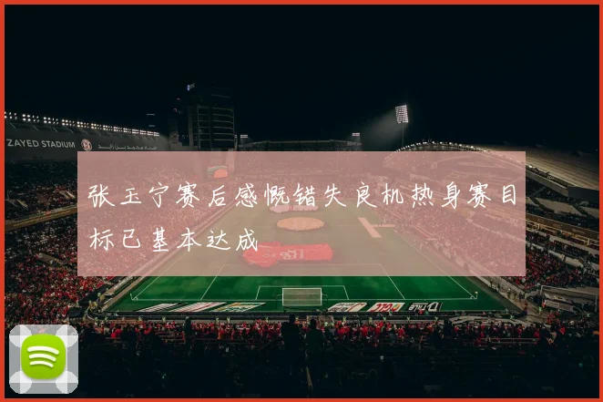 张玉宁赛后感慨错失良机热身赛目标已基本达成