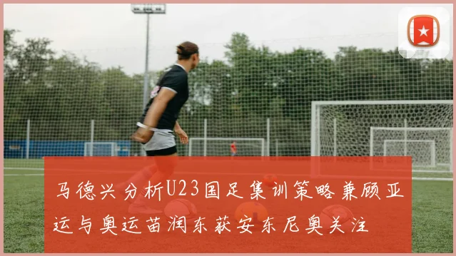 马德兴分析U23国足集训策略兼顾亚运与奥运苗润东获安东尼奥关注