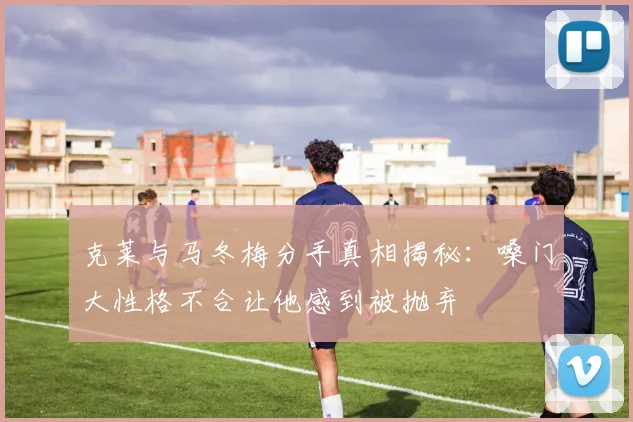 克莱与马冬梅分手真相揭秘：嗓门大性格不合让他感到被抛弃
