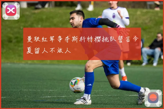 曼联红军争夺斯科特樱桃队誓言今夏留人不放人