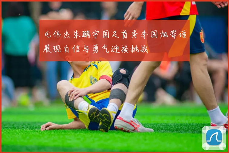 毛伟杰朱鹏宇国足首秀李国旭寄语展现自信与勇气迎接挑战