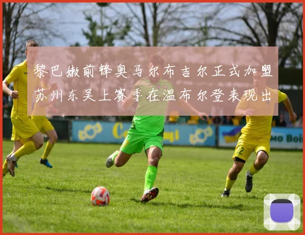 黎巴嫩前锋奥马尔布吉尔正式加盟苏州东吴上赛季在温布尔登表现出色
