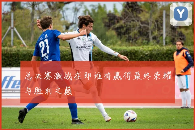 总决赛激战在即谁将赢得最终荣耀与胜利之巅