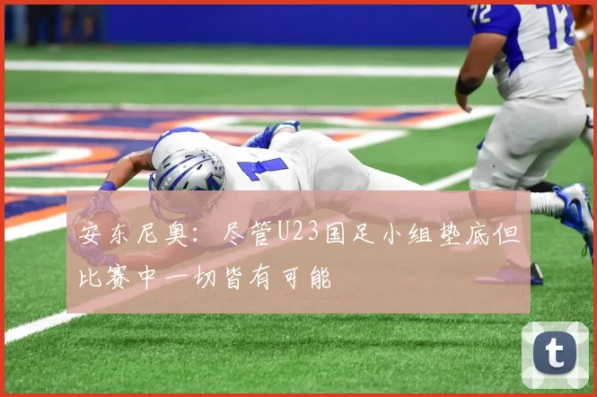 安东尼奥：尽管U23国足小组垫底但比赛中一切皆有可能