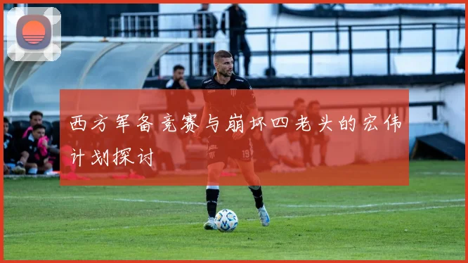 西方军备竞赛与崩坏四老头的宏伟计划探讨