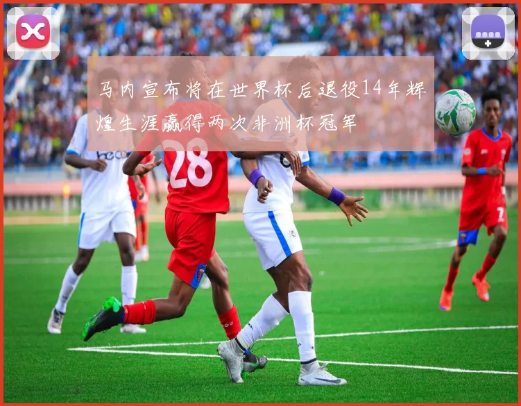 马内宣布将在世界杯后退役14年辉煌生涯赢得两次非洲杯冠军