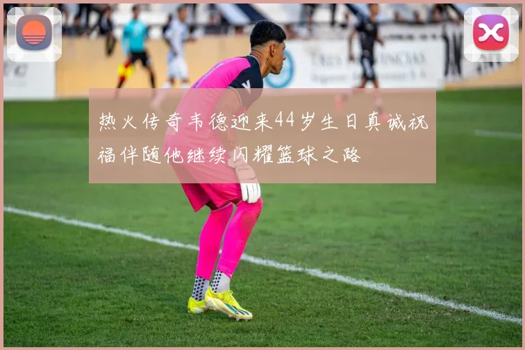 热火传奇韦德迎来44岁生日真诚祝福伴随他继续闪耀篮球之路