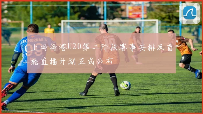上海海港U20第二阶段赛事安排及首轮直播计划正式公布