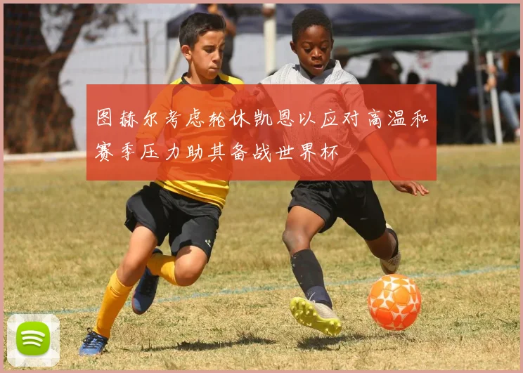 图赫尔考虑轮休凯恩以应对高温和赛季压力助其备战世界杯