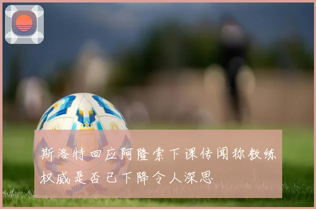 斯洛特回应阿隆索下课传闻称教练权威是否已下降令人深思