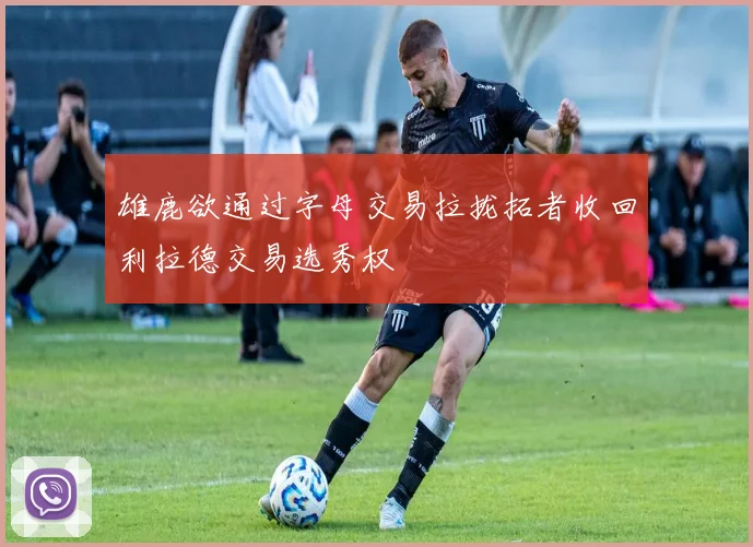 雄鹿欲通过字母交易拉拢拓者收回利拉德交易选秀权