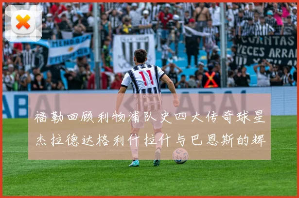 福勒回顾利物浦队史四大传奇球星杰拉德达格利什拉什与巴恩斯的辉煌成就