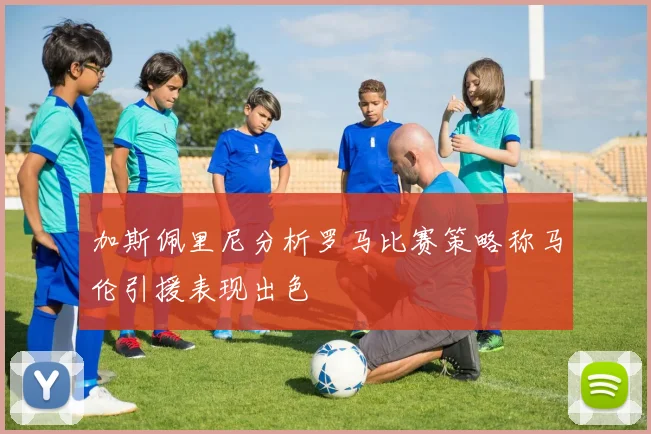 加斯佩里尼分析罗马比赛策略称马伦引援表现出色