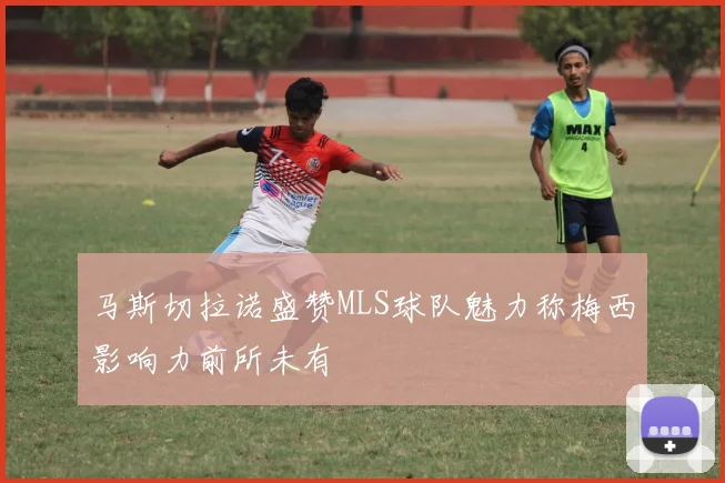 马斯切拉诺盛赞MLS球队魅力称梅西影响力前所未有