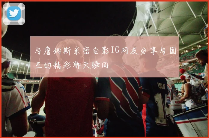 与詹姆斯亲密合影IG网友分享与国王的精彩聊天瞬间