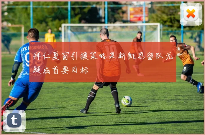 拜仁夏窗引援策略果断凯恩留队无疑成首要目标