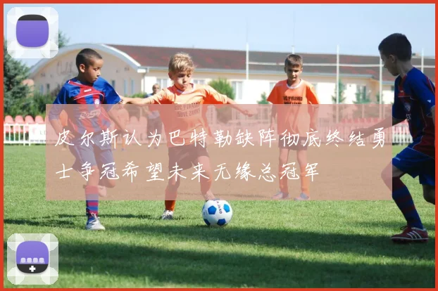 皮尔斯认为巴特勒缺阵彻底终结勇士争冠希望未来无缘总冠军