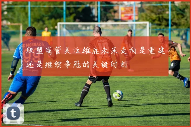 联盟高管关注雄鹿未来走向是重建还是继续争冠的关键时刻