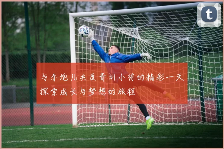 与李炮儿共度青训小将的精彩一天探索成长与梦想的旅程