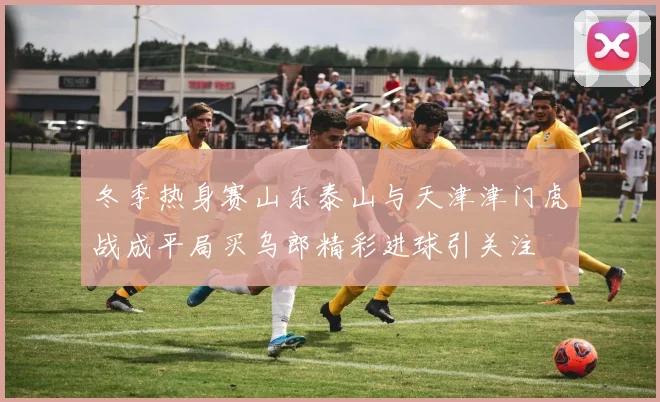 冬季热身赛山东泰山与天津津门虎战成平局买乌郎精彩进球引关注