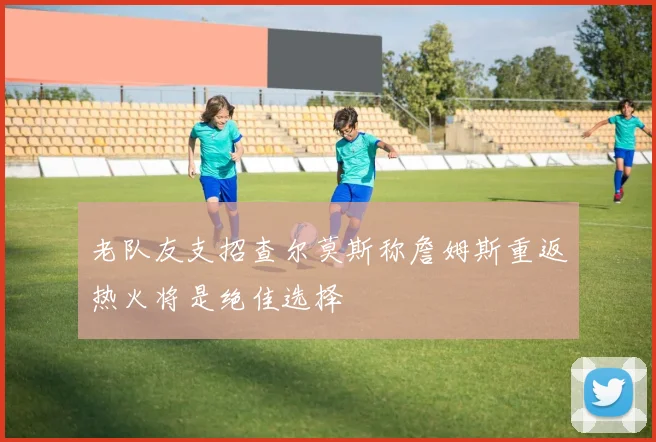 老队友支招查尔莫斯称詹姆斯重返热火将是绝佳选择
