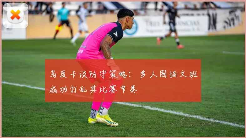 乌度卡谈防守策略：多人围堵文班成功打乱其比赛节奏