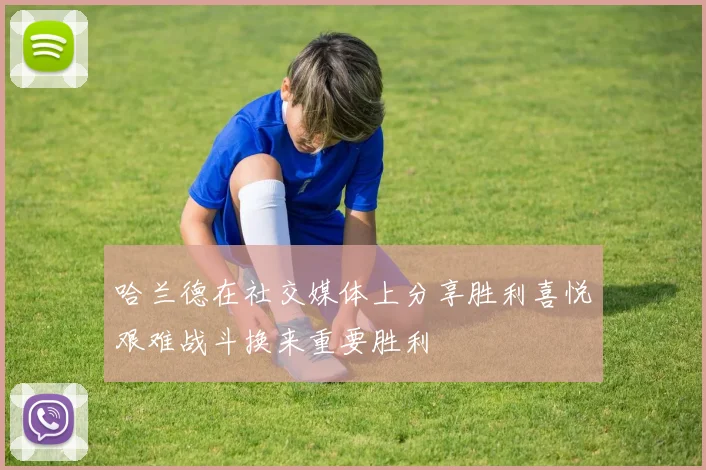 哈兰德在社交媒体上分享胜利喜悦艰难战斗换来重要胜利