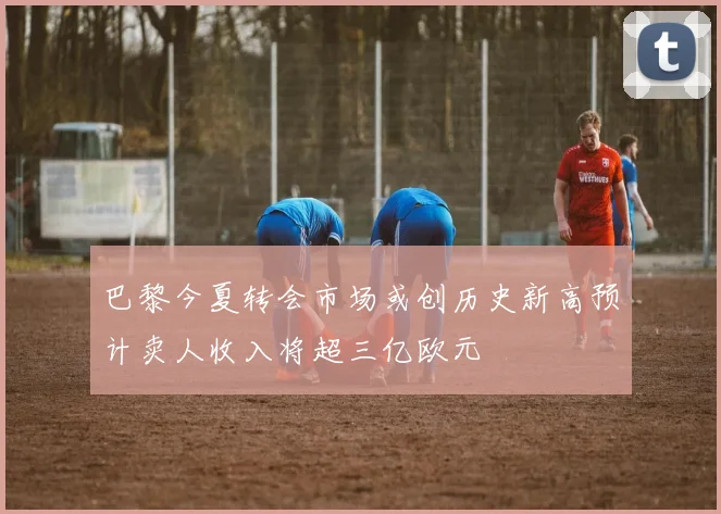 巴黎今夏转会市场或创历史新高预计卖人收入将超三亿欧元