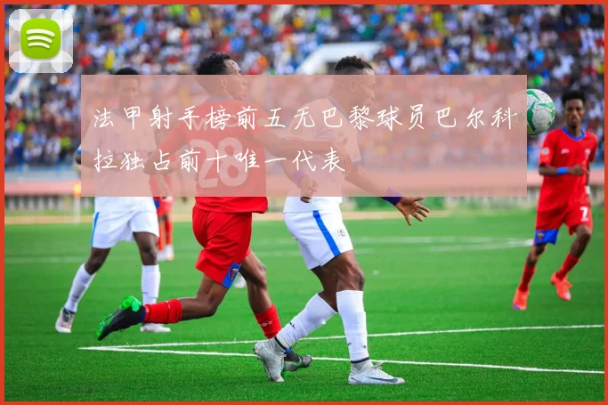 法甲射手榜前五无巴黎球员巴尔科拉独占前十唯一代表