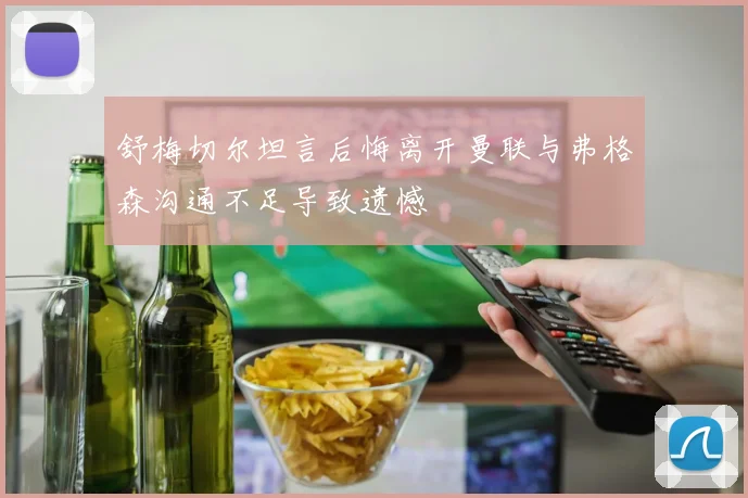 舒梅切尔坦言后悔离开曼联与弗格森沟通不足导致遗憾