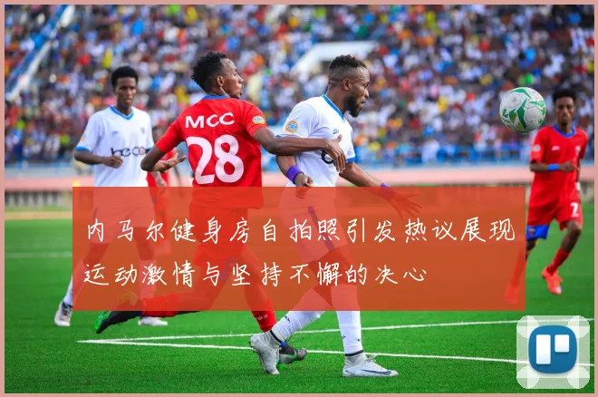 内马尔健身房自拍照引发热议展现运动激情与坚持不懈的决心