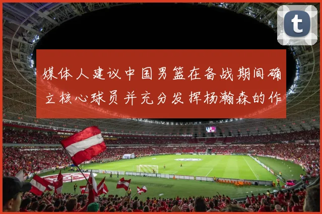 媒体人建议中国男篮在备战期间确立核心球员并充分发挥杨瀚森的作用
