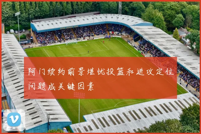 阿门续约前景堪忧投篮和进攻定位问题成关键因素
