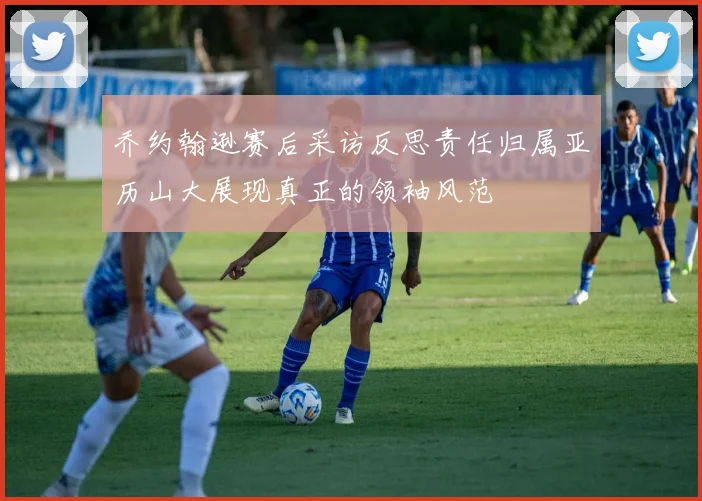乔约翰逊赛后采访反思责任归属亚历山大展现真正的领袖风范