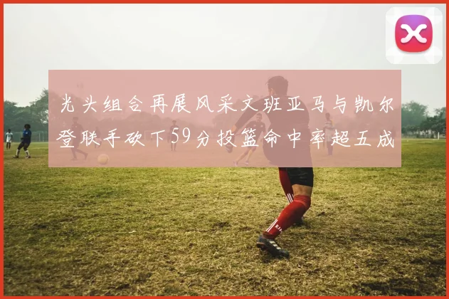光头组合再展风采文班亚马与凯尔登联手砍下59分投篮命中率超五成