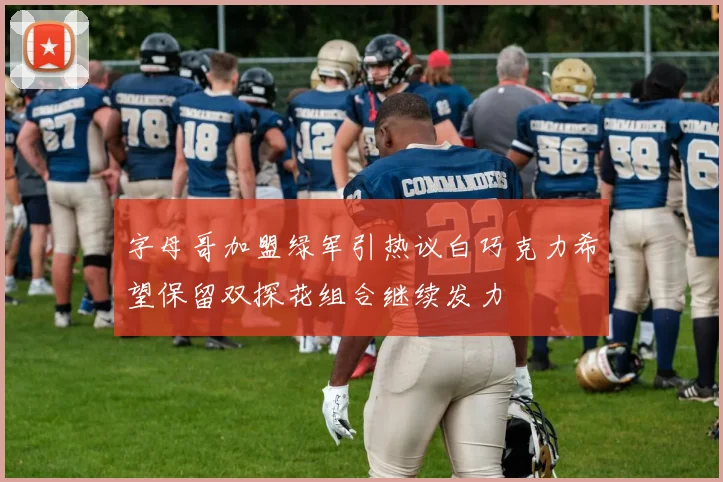 字母哥加盟绿军引热议白巧克力希望保留双探花组合继续发力